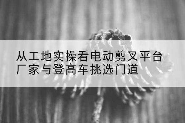 达坂城电动剪叉升降平台厂家-从工地实操看电动剪叉平台厂家与登高车挑选门道