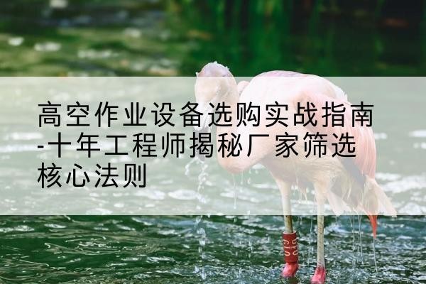 达坂城剪叉式升降机厂家-高空作业设备选购实战指南-十年工程师揭秘厂家筛选核心法则