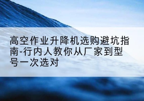 达坂城升降平台厂家-高空作业升降机选购避坑指南-行内人教你从厂家到型号一次选对