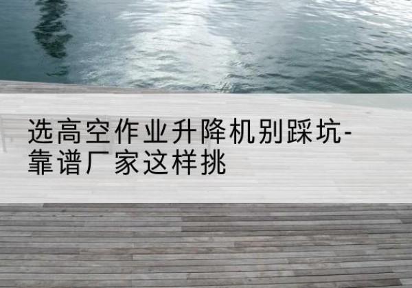 达坂城剪叉式升降机厂家-选高空作业升降机别踩坑-靠谱厂家这样挑