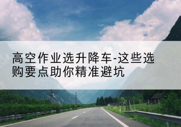 达坂城升降车厂家-高空作业选升降车-这些选购要点助你*避坑