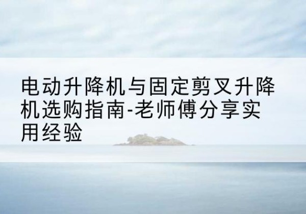 达坂城电动升降机怎么选-电动升降机与固定剪叉升降机选购指南-老师傅分享实用经验