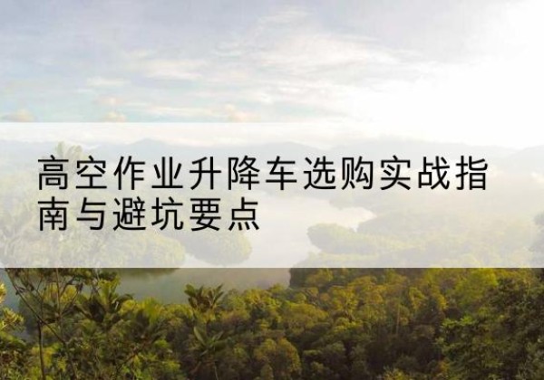达坂城升降车怎么选-高空作业升降车选购实战指南与避坑要点