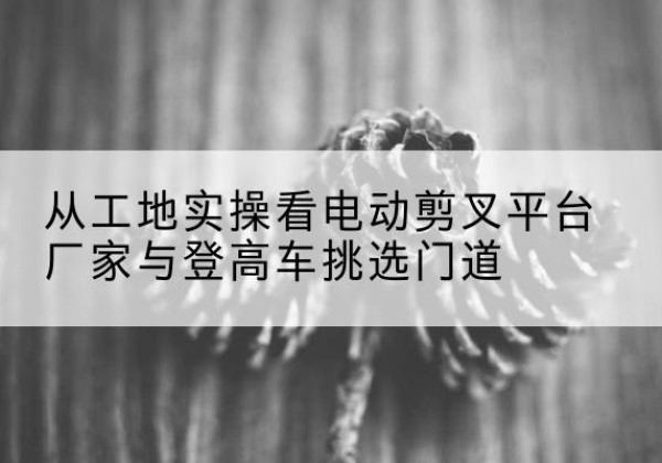 达坂城电动剪叉升降平台厂家-从工地实操看电动剪叉平台厂家与登高车挑选门道