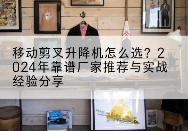 达坂城升降平台厂家推荐-移动剪叉升降机怎么选？2024年靠谱厂家推荐与实战经验分享