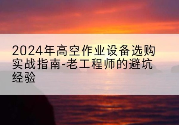 达坂城高空作业升降机厂家推荐-2024年高空作业设备选购实战指南-老工程师的避坑经验
