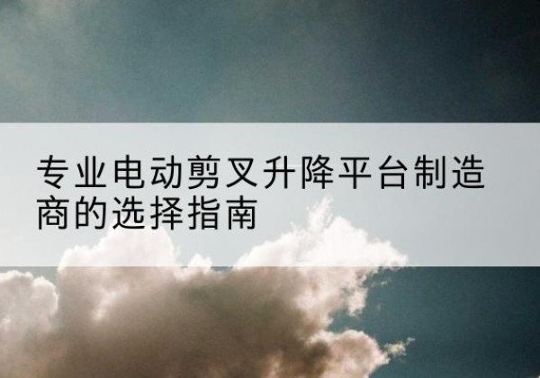 达坂城电动剪叉升降平台厂家-专业电动剪叉升降平台制造商的选择指南